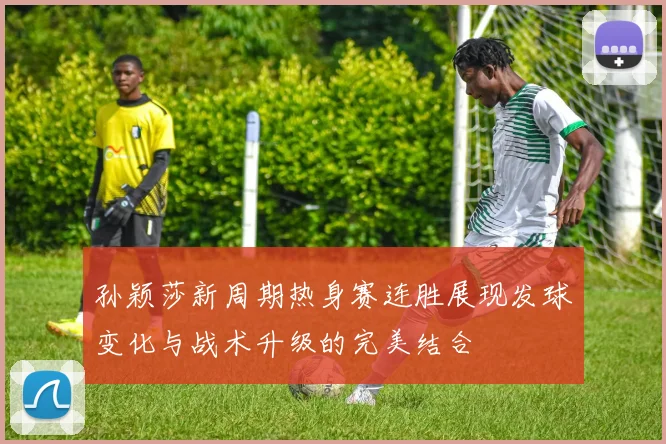 孙颖莎新周期热身赛连胜展现发球变化与战术升级的完美结合