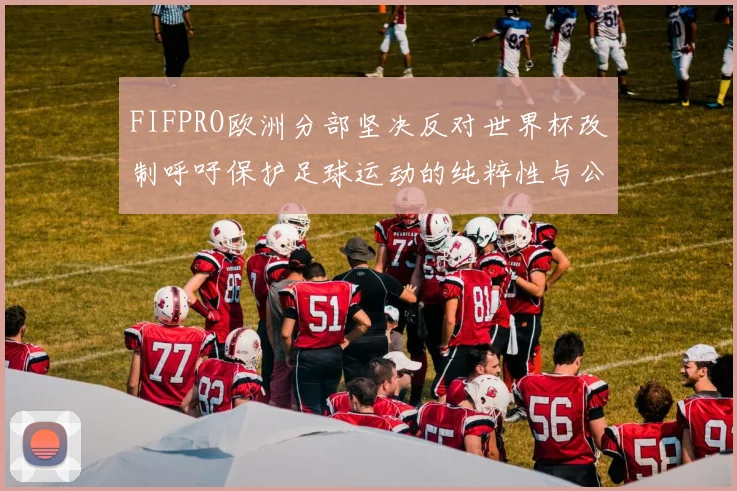 FIFPRO欧洲分部坚决反对世界杯改制呼吁保护足球运动的纯粹性与公平性